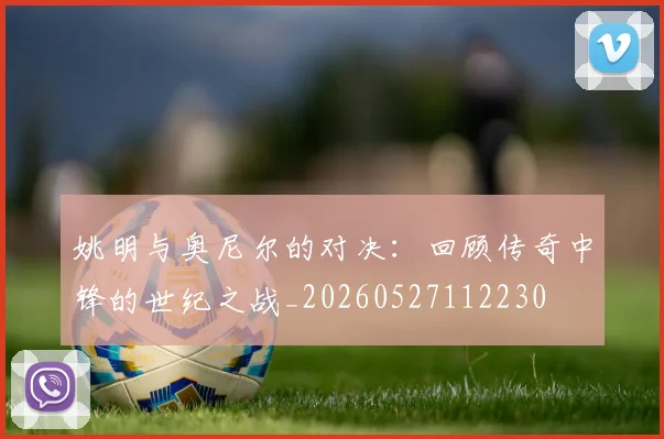 姚明与奥尼尔的对决:回顾传奇中锋的世纪之战_20260527112230